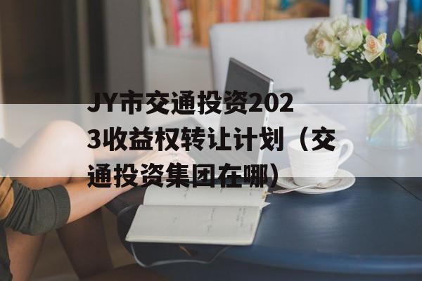 JY市交通投资2023收益权转让计划（交通投资集团在哪）