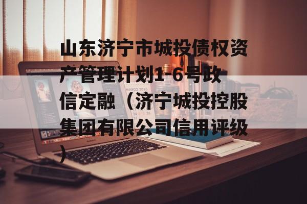 山东济宁市城投债权资产管理计划1-6号政信定融（济宁城投控股集团有限公司信用评级）