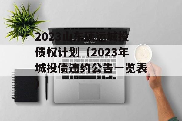 2023山东硕运城投债权计划（2023年城投债违约公告一览表）