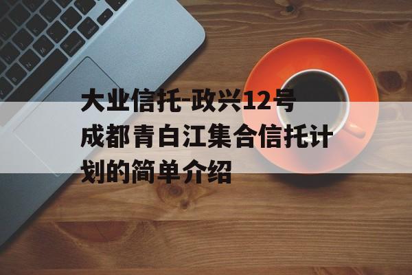 大业信托-政兴12号成都青白江集合信托计划的简单介绍