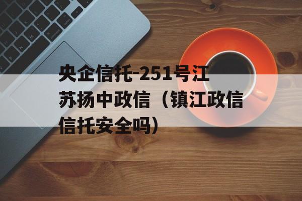 央企信托-251号江苏扬中政信（镇江政信信托安全吗）