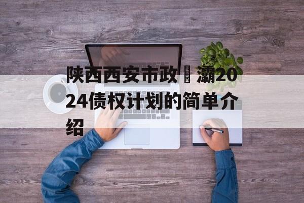 陕西西安市政浐灞2024债权计划的简单介绍