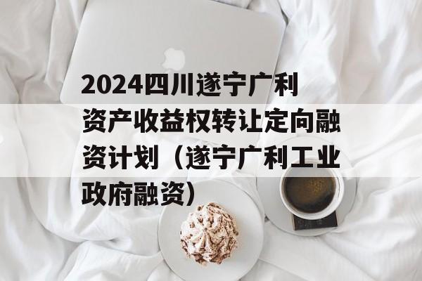 2024四川遂宁广利资产收益权转让定向融资计划（遂宁广利工业政府融资）