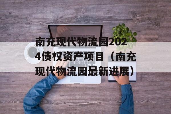 南充现代物流园2024债权资产项目（南充现代物流园最新进展）