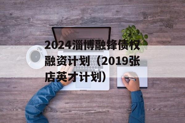 2024淄博融锋债权融资计划（2019张店英才计划）