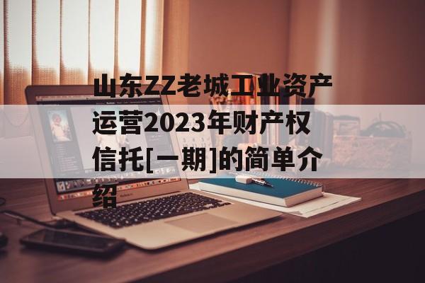 山东ZZ老城工业资产运营2023年财产权信托[一期]的简单介绍