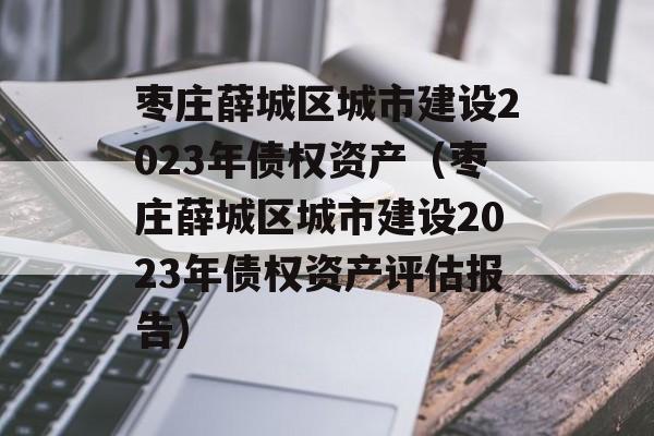 枣庄薛城区城市建设2023年债权资产（枣庄薛城区城市建设2023年债权资产评估报告）