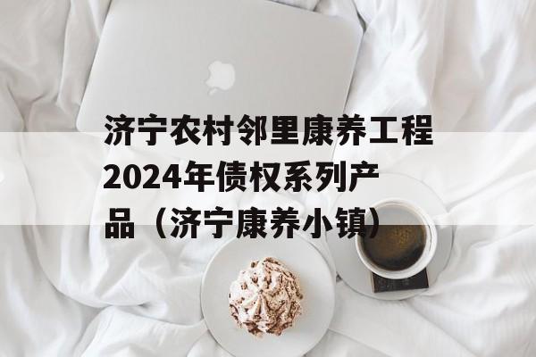 济宁农村邻里康养工程2024年债权系列产品（济宁康养小镇）