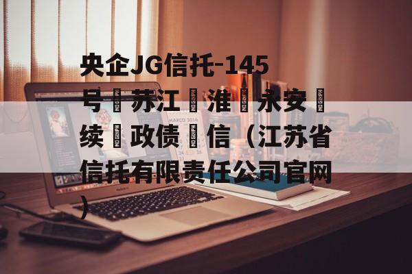 央企JG信托-145号‮苏江‬淮‮永安‬续‮政债‬信（江苏省信托有限责任公司官网）