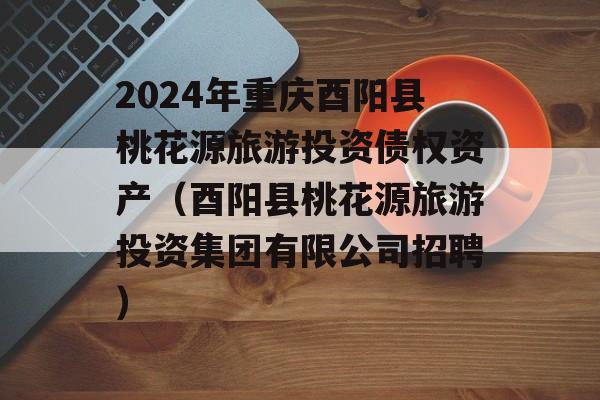 2024年重庆酉阳县桃花源旅游投资债权资产（酉阳县桃花源旅游投资集团有限公司招聘）