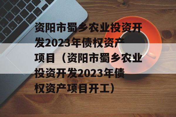 资阳市蜀乡农业投资开发2023年债权资产项目（资阳市蜀乡农业投资开发2023年债权资产项目开工）