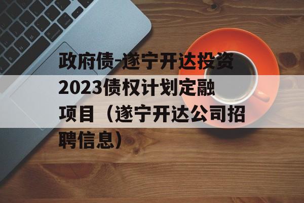 政府债-遂宁开达投资2023债权计划定融项目（遂宁开达公司招聘信息）