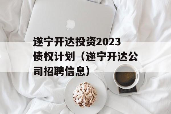 遂宁开达投资2023债权计划（遂宁开达公司招聘信息）