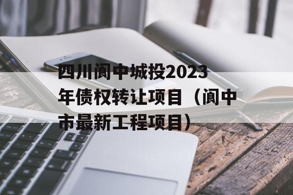 四川阆中城投2023年债权转让项目（阆中市最新工程项目）