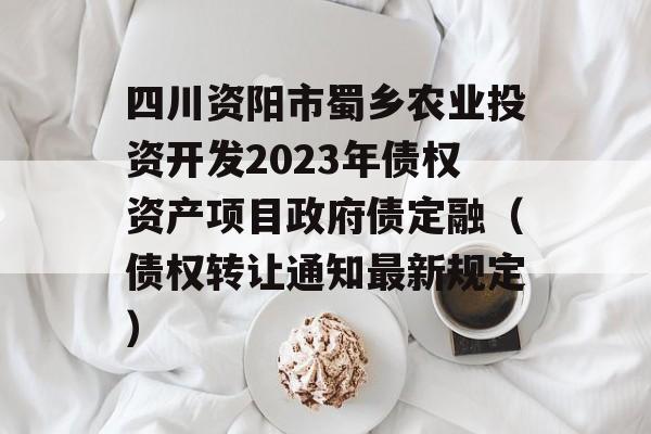 四川资阳市蜀乡农业投资开发2023年债权资产项目政府债定融（债权转让通知最新规定）