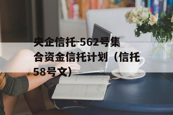 央企信托-562号集合资金信托计划（信托58号文）