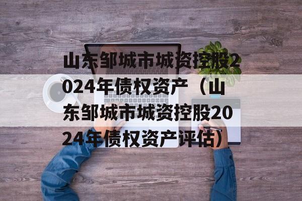 山东邹城市城资控股2024年债权资产（山东邹城市城资控股2024年债权资产评估）