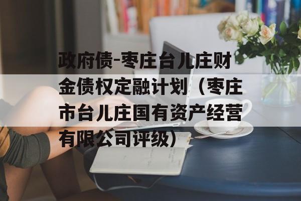 政府债-枣庄台儿庄财金债权定融计划（枣庄市台儿庄国有资产经营有限公司评级）