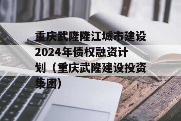 重庆武隆隆江城市建设2024年债权融资计划（重庆武隆建设投资集团）