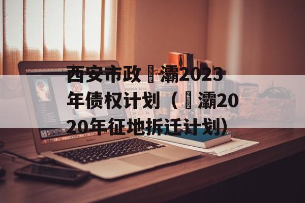 西安市政浐灞2023年债权计划（浐灞2020年征地拆迁计划）