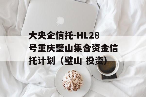 大央企信托-HL28号重庆璧山集合资金信托计划（璧山 投资）