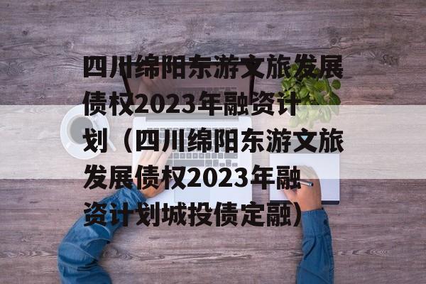 四川绵阳东游文旅发展债权2023年融资计划（四川绵阳东游文旅发展债权2023年融资计划城投债定融）