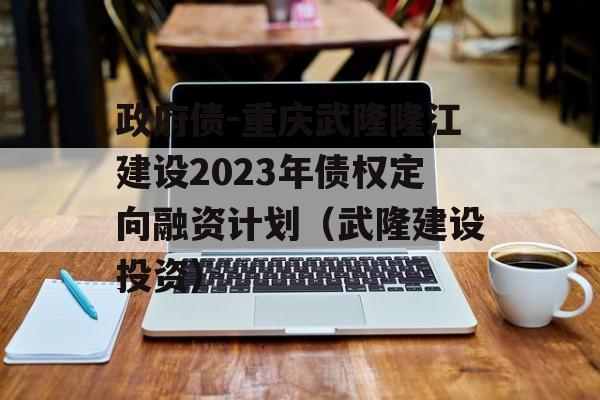 政府债-重庆武隆隆江建设2023年债权定向融资计划（武隆建设投资）