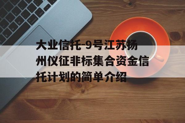 大业信托-9号江苏扬州仪征非标集合资金信托计划的简单介绍