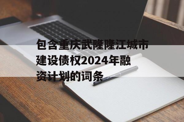 包含重庆武隆隆江城市建设债权2024年融资计划的词条