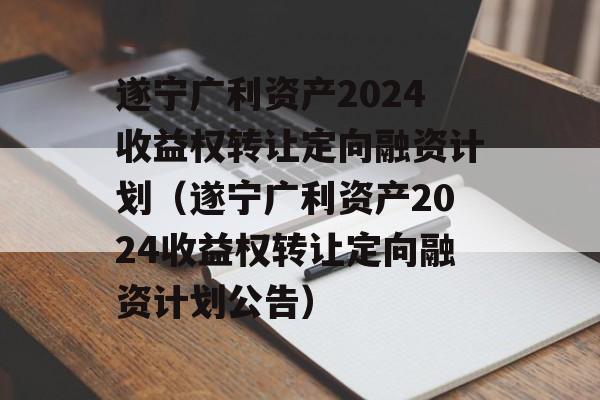 遂宁广利资产2024收益权转让定向融资计划（遂宁广利资产2024收益权转让定向融资计划公告）