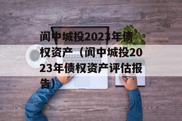 阆中城投2023年债权资产（阆中城投2023年债权资产评估报告）