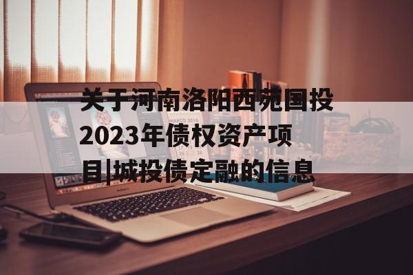 关于河南洛阳西苑国投2023年债权资产项目|城投债定融的信息