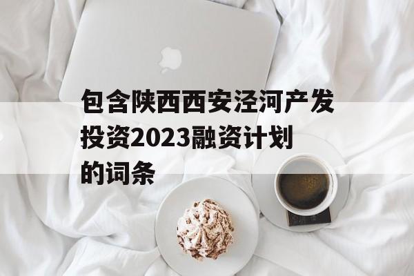 包含陕西西安泾河产发投资2023融资计划的词条