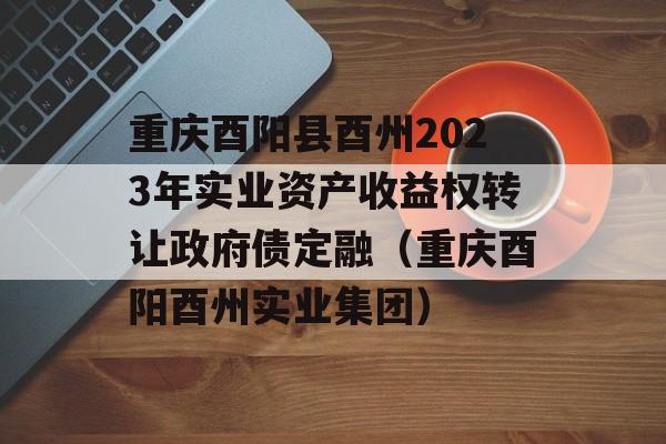 重庆酉阳县酉州2023年实业资产收益权转让政府债定融（重庆酉阳酉州实业集团）