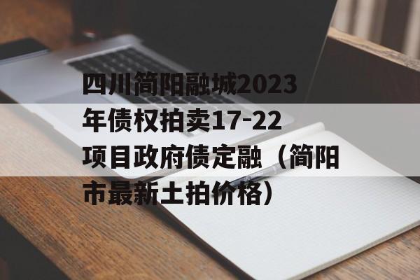 四川简阳融城2023年债权拍卖17-22项目政府债定融（简阳市最新土拍价格）