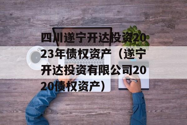 四川遂宁开达投资2023年债权资产（遂宁开达投资有限公司2020债权资产）