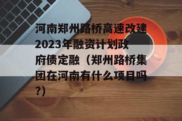 河南郑州路桥高速改建2023年融资计划政府债定融（郑州路桥集团在河南有什么项目吗?）