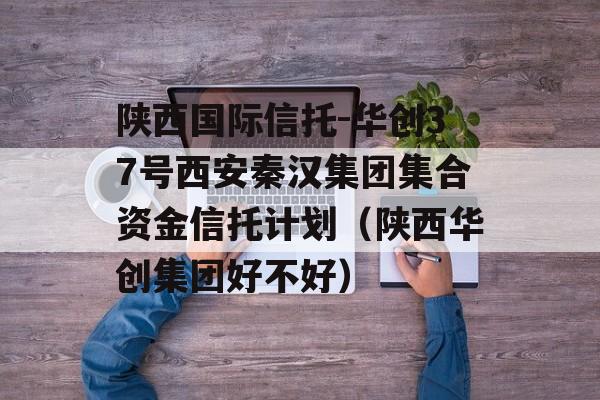 陕西国际信托-华创37号西安秦汉集团集合资金信托计划（陕西华创集团好不好）