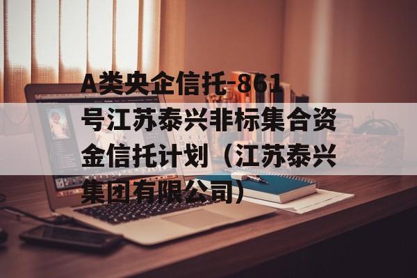 A类央企信托-861号江苏泰兴非标集合资金信托计划（江苏泰兴集团有限公司）