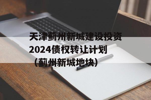 天津蓟州新城建设投资2024债权转让计划（蓟州新城地块）