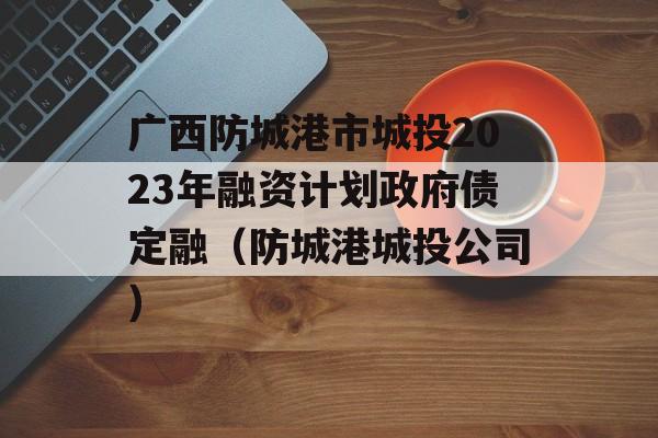 广西防城港市城投2023年融资计划政府债定融（防城港城投公司）