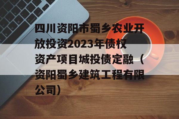 四川资阳市蜀乡农业开放投资2023年债权资产项目城投债定融（资阳蜀乡建筑工程有限公司）