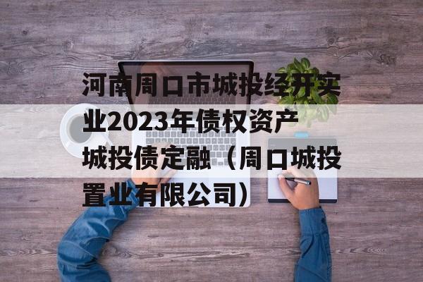 河南周口市城投经开实业2023年债权资产城投债定融（周口城投置业有限公司）