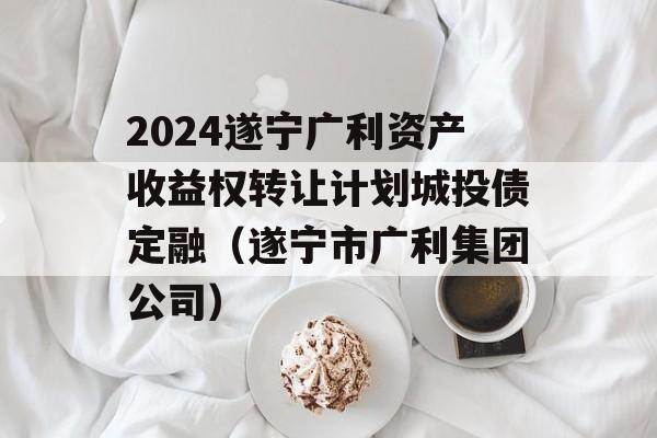 2024遂宁广利资产收益权转让计划城投债定融（遂宁市广利集团公司）