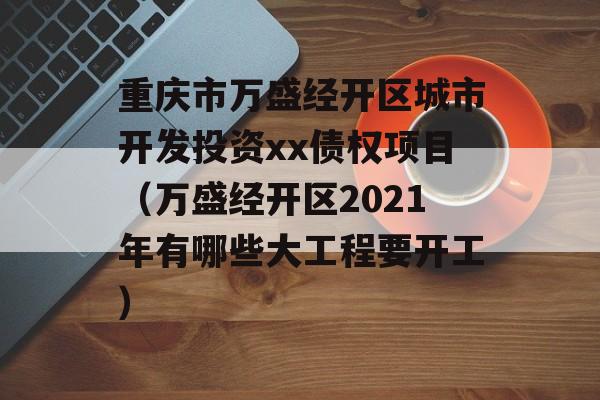 重庆市万盛经开区城市开发投资xx债权项目（万盛经开区2021年有哪些大工程要开工）