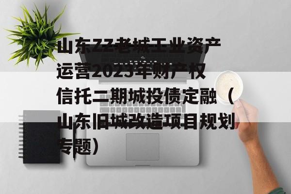 山东ZZ老城工业资产运营2023年财产权信托二期城投债定融（山东旧城改造项目规划专题）