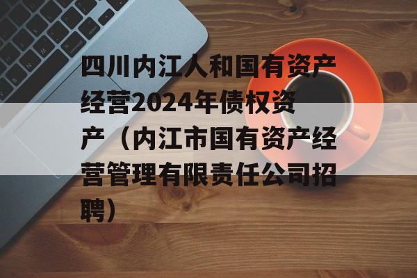 四川内江人和国有资产经营2024年债权资产（内江市国有资产经营管理有限责任公司招聘）