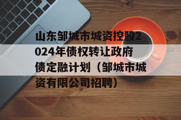 山东邹城市城资控股2024年债权转让政府债定融计划（邹城市城资有限公司招聘）