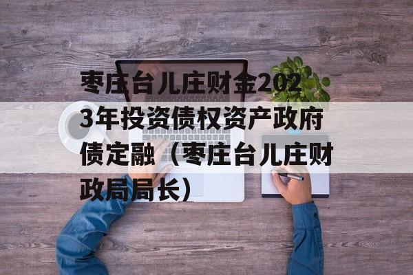 枣庄台儿庄财金2023年投资债权资产政府债定融（枣庄台儿庄财政局局长）