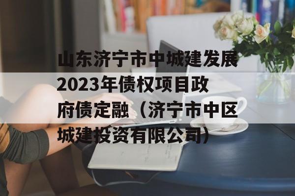 山东济宁市中城建发展2023年债权项目政府债定融（济宁市中区城建投资有限公司）